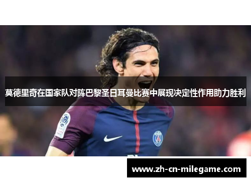 莫德里奇在国家队对阵巴黎圣日耳曼比赛中展现决定性作用助力胜利