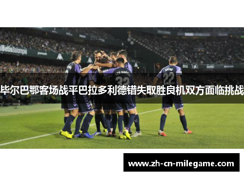 毕尔巴鄂客场战平巴拉多利德错失取胜良机双方面临挑战 毕尔巴鄂客场战平巴拉多利德错失取胜良机双方面临挑战